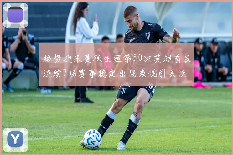 梅努迎来曼联生涯第50次英超首发连续7场赛事稳定出场表现引关注
