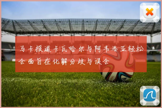 马卡报道卡瓦哈尔与阿韦洛亚轻松会面旨在化解分歧与误会