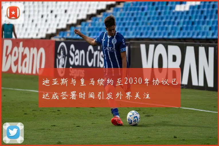 迪亚斯与皇马续约至2030年协议已达成签署时间引发外界关注