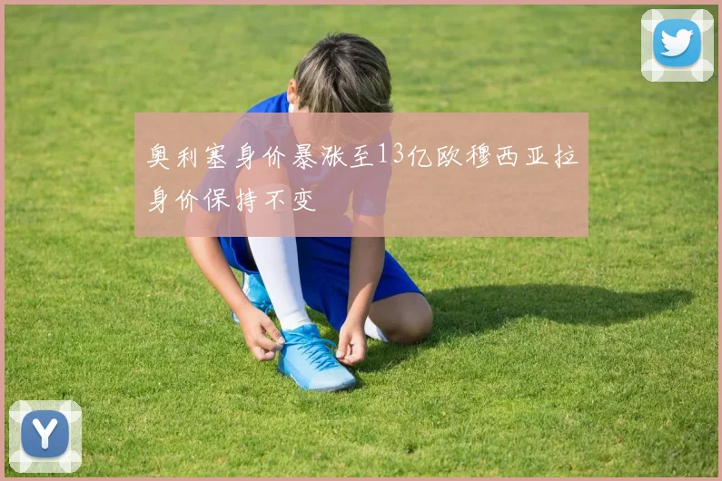 奥利塞身价暴涨至13亿欧穆西亚拉身价保持不变