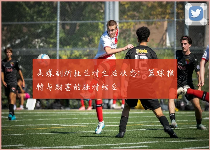 美媒剖析杜兰特生活状态：篮球推特与财富的独特结合