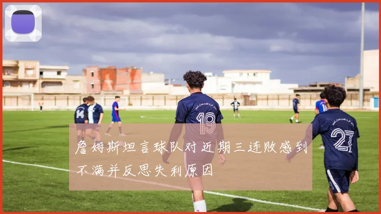 詹姆斯坦言球队对近期三连败感到不满并反思失利原因