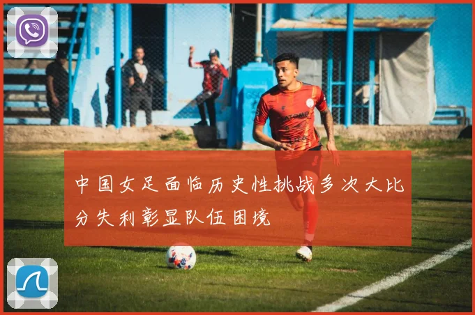 中国女足面临历史性挑战多次大比分失利彰显队伍困境