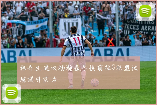 韩乔生建议杨瀚森尽快前往G联盟试炼提升实力