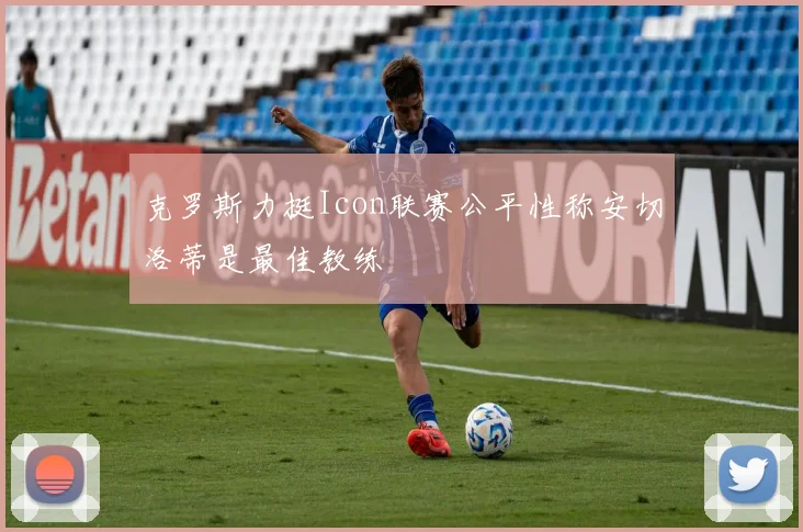 克罗斯力挺Icon联赛公平性称安切洛蒂是最佳教练