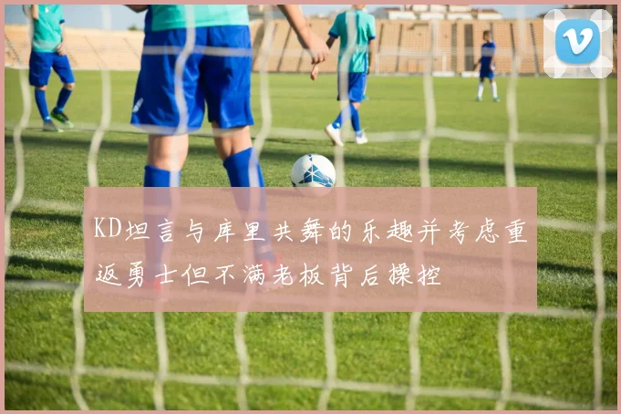 KD坦言与库里共舞的乐趣并考虑重返勇士但不满老板背后操控