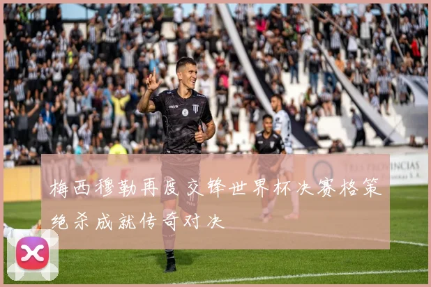 梅西穆勒再度交锋世界杯决赛格策绝杀成就传奇对决