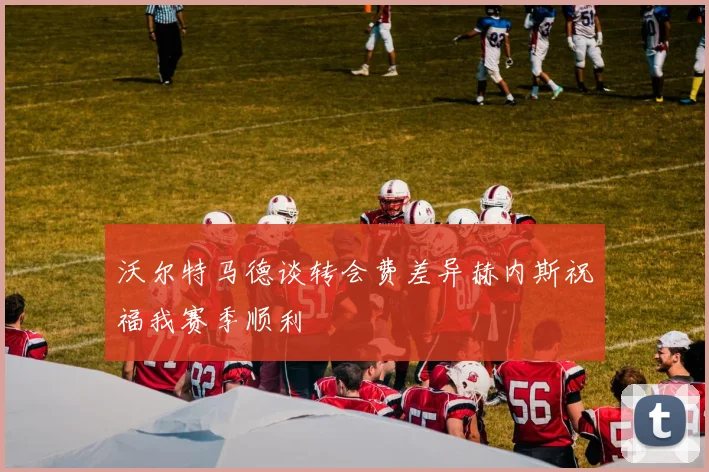 沃尔特马德谈转会费差异赫内斯祝福我赛季顺利