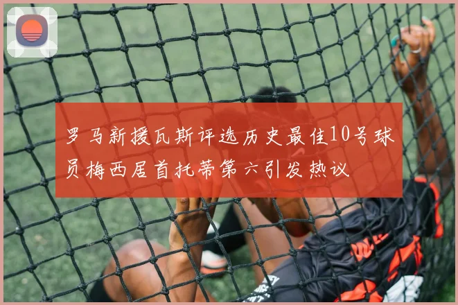 罗马新援瓦斯评选历史最佳10号球员梅西居首托蒂第六引发热议