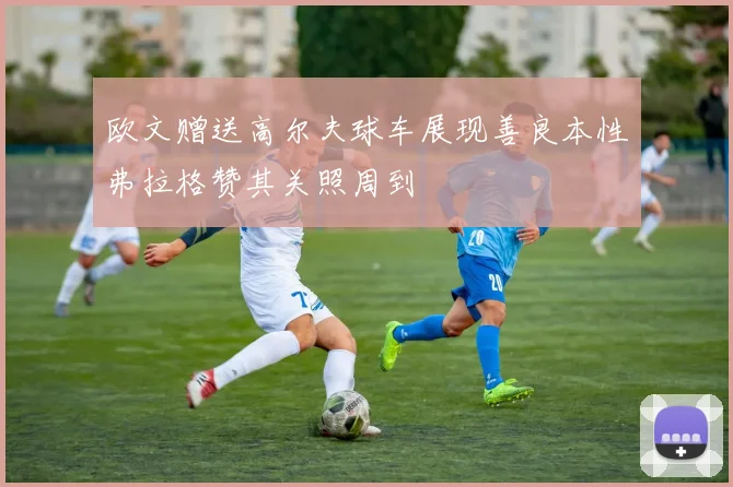 欧文赠送高尔夫球车展现善良本性弗拉格赞其关照周到