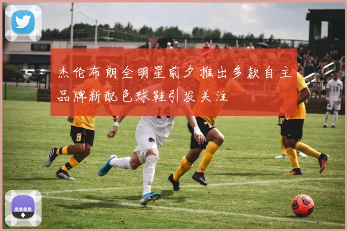 杰伦布朗全明星前夕推出多款自主品牌新配色球鞋引发关注