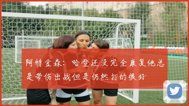阿特金森：哈登还没完全康复他总是带伤出战但是仍然打的很好