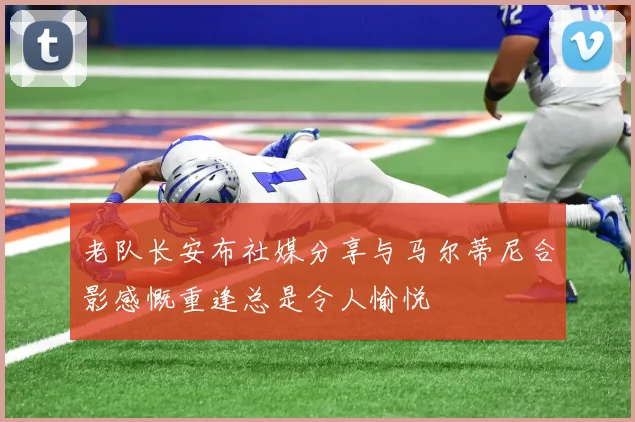 老队长安布社媒分享与马尔蒂尼合影感慨重逢总是令人愉悦