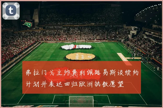 弗拉门戈主帅费利佩路易斯谈续约计划并表达回归欧洲执教愿望