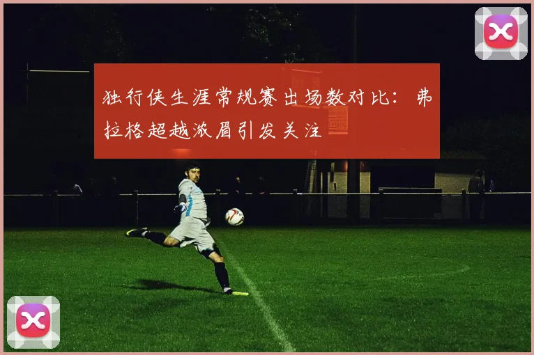 独行侠生涯常规赛出场数对比：弗拉格超越浓眉引发关注