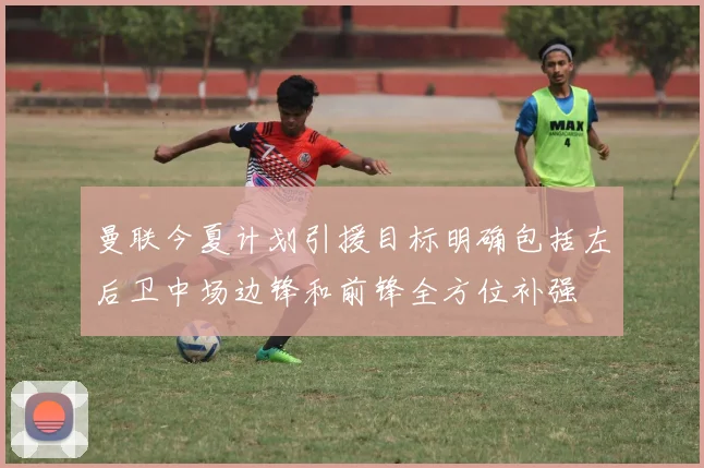 曼联今夏计划引援目标明确包括左后卫中场边锋和前锋全方位补强
