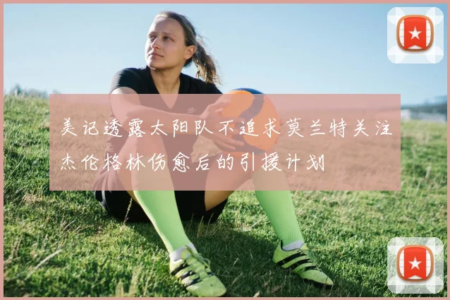 美记透露太阳队不追求莫兰特关注杰伦格林伤愈后的引援计划