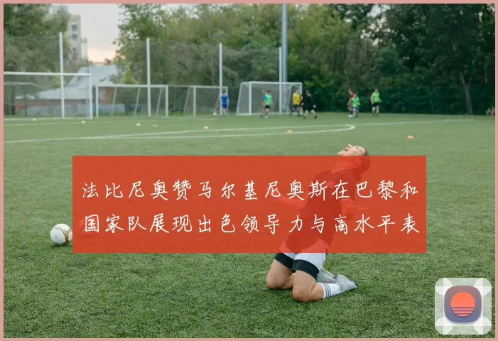 法比尼奥赞马尔基尼奥斯在巴黎和国家队展现出色领导力与高水平表现